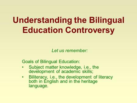 Understanding the Bilingual Education Controversy Let us remember: Goals of Bilingual Education: Subject matter knowledge, i.e., the development of academic.