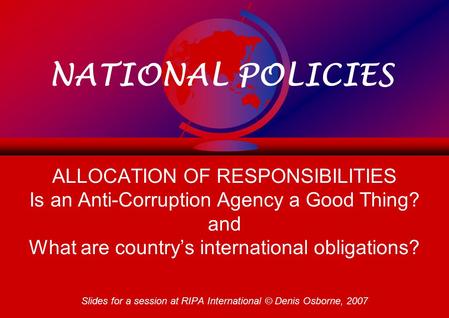 NATIONAL POLICIES ALLOCATION OF RESPONSIBILITIES Is an Anti-Corruption Agency a Good Thing? and What are country’s international obligations? Slides for.