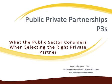 Public Private Partnerships P3s What the Public Sector Considers When Selecting the Right Private Partner Jose A. Galan - Division Director Miami-Dade.