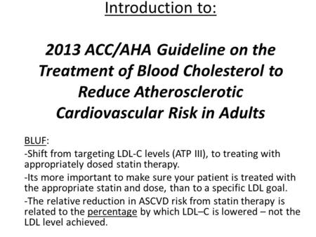 Introduction to: 2013 ACC/AHA Guideline on the Treatment of Blood Cholesterol to Reduce Atherosclerotic Cardiovascular Risk in Adults BLUF: -Shift from.