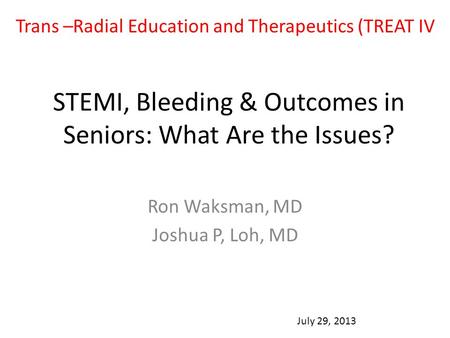 STEMI, Bleeding & Outcomes in Seniors: What Are the Issues? Ron Waksman, MD Joshua P, Loh, MD July 29, 2013 Trans –Radial Education and Therapeutics (TREAT.