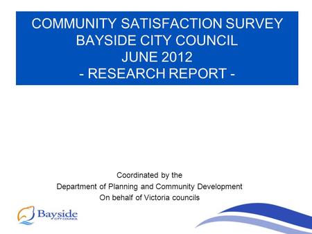 COMMUNITY SATISFACTION SURVEY BAYSIDE CITY COUNCIL JUNE 2012 - RESEARCH REPORT - Coordinated by the Department of Planning and Community Development On.