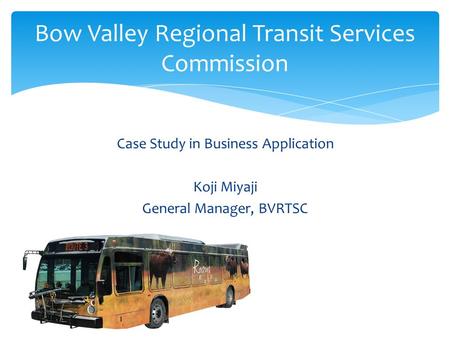 Case Study in Business Application Koji Miyaji General Manager, BVRTSC Bow Valley Regional Transit Services Commission.