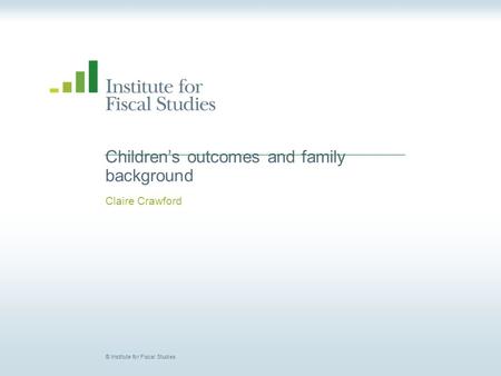 © Institute for Fiscal Studies Children’s outcomes and family background Claire Crawford.