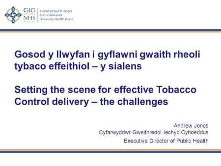 Gosod y llwyfan i gyflawni gwaith rheoli tybaco effeithiol – y sialens Setting the scene for effective Tobacco Control delivery – the challenges Andrew.