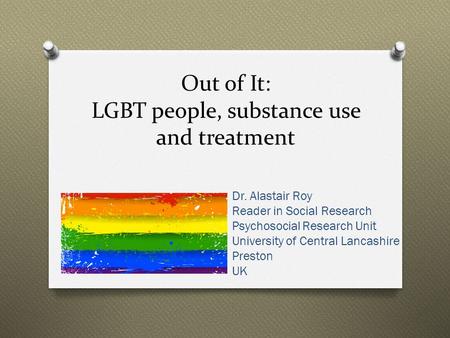 Out of It: LGBT people, substance use and treatment Dr. Alastair Roy Reader in Social Research Psychosocial Research Unit University of Central Lancashire.