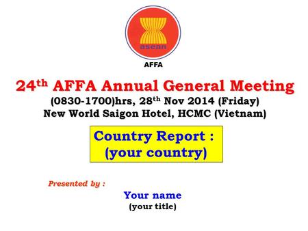 24 th AFFA Annual General Meeting (0830-1700)hrs, 28 th Nov 2014 (Friday) New World Saigon Hotel, HCMC (Vietnam) Your name (your title) Presented by :