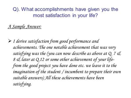 Q). What accomplishments have given you the most satisfaction in your life? A Sample Answer: I derive satisfaction from good performance and achievements.