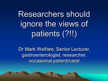 Researchers should ignore the views of patients (?!!) Dr Mark Welfare, Senior Lecturer, gastroenterologist, researcher, occasional patient/carer.