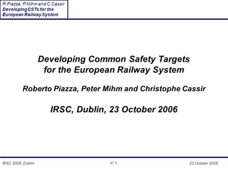 23 October 2006 n° 1 R.Piazza, P.Mihm and C.Cassir Developing CSTs for the European Railway System IRSC 2006, Dublin Developing Common Safety Targets for.