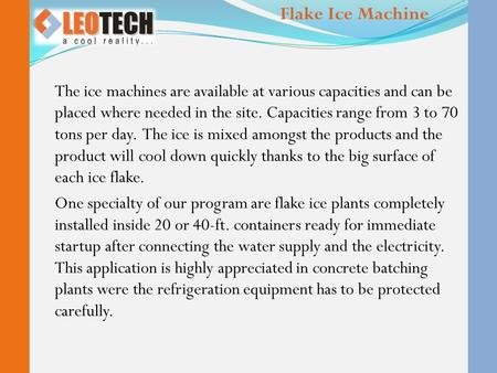 The ice machines are available at various capacities and can be placed where needed in the site. Capacities range from 3 to 70 tons per day. The ice is.