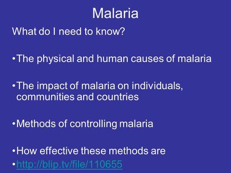 Malaria What do I need to know? The physical and human causes of malaria The impact of malaria on individuals, communities and countries Methods of controlling.