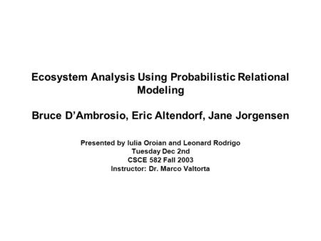 Ecosystem Analysis Using Probabilistic Relational Modeling Bruce D’Ambrosio, Eric Altendorf, Jane Jorgensen Presented by Iulia Oroian and Leonard Rodrigo.