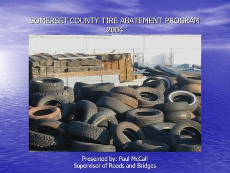 SOMERSET COUNTY TIRE ABATEMENT PROGRAM 2004 Presented by: Paul McCall Supervisor of Roads and Bridges.