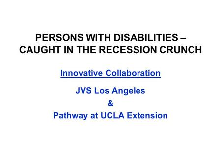 PERSONS WITH DISABILITIES – CAUGHT IN THE RECESSION CRUNCH Innovative Collaboration JVS Los Angeles & Pathway at UCLA Extension.