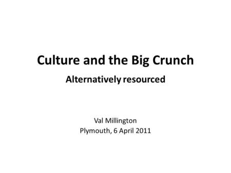 Culture and the Big Crunch Alternatively resourced Val Millington Plymouth, 6 April 2011.