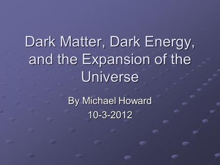 Dark Matter, Dark Energy, and the Expansion of the Universe By Michael Howard 10-3-2012.