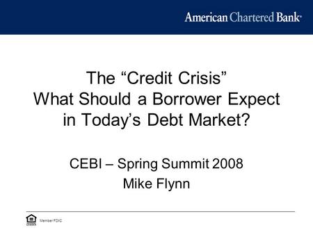 The “Credit Crisis” What Should a Borrower Expect in Today’s Debt Market? CEBI – Spring Summit 2008 Mike Flynn Member FDIC.