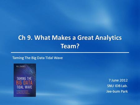 Ch 9. What Makes a Great Analytics Team? Taming The Big Data Tidal Wave 7 June 2012 SNU IDB Lab. Jee-bum Park.
