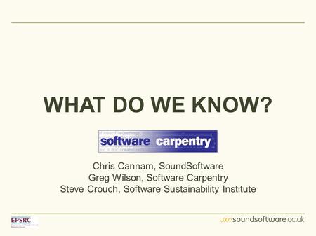 WHAT DO WE KNOW? Chris Cannam, SoundSoftware Greg Wilson, Software Carpentry Steve Crouch, Software Sustainability Institute.