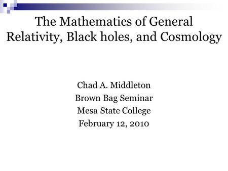 The Mathematics of General Relativity, Black holes, and Cosmology Chad A. Middleton Brown Bag Seminar Mesa State College February 12, 2010.