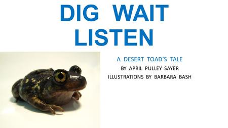 DIG WAIT LISTEN A DESERT TOAD’S TALE BY APRIL PULLEY SAYER ILLUSTRATIONS BY BARBARA BASH.