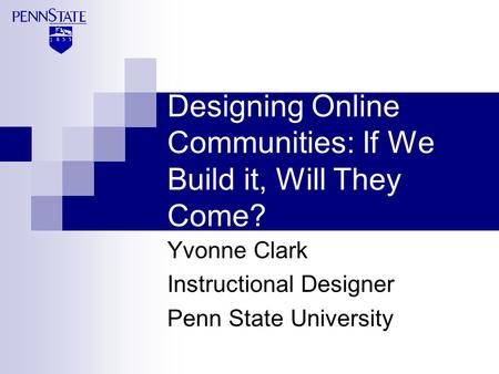 Designing Online Communities: If We Build it, Will They Come? Yvonne Clark Instructional Designer Penn State University.
