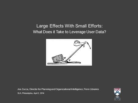 Large Effects With Small Efforts: What Does it Take to Leverage User Data? Joe Zucca, Director for Planning and Organizational Intelligence, Penn Libraries.