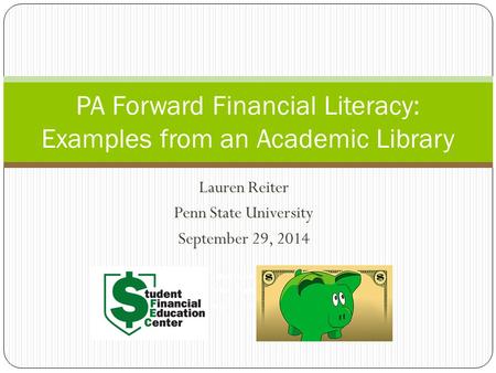Lauren Reiter Penn State University September 29, 2014 PA Forward Financial Literacy: Examples from an Academic Library Lauren Reiter Penn State University.