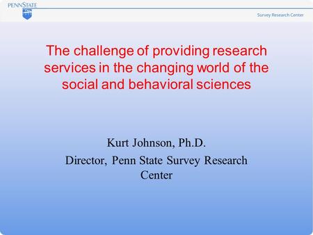 The challenge of providing research services in the changing world of the social and behavioral sciences Kurt Johnson, Ph.D. Director, Penn State Survey.