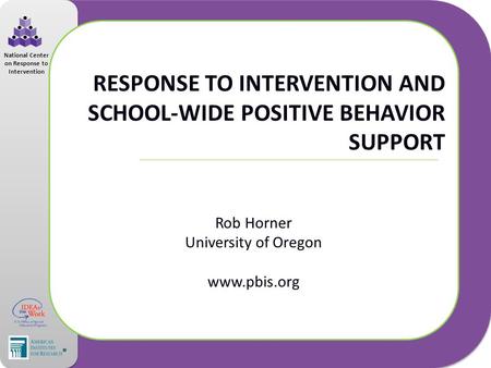 National Center on Response to Intervention RESPONSE TO INTERVENTION AND SCHOOL-WIDE POSITIVE BEHAVIOR SUPPORT Rob Horner University of Oregon www.pbis.org.