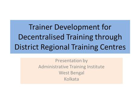 Trainer Development for Decentralised Training through District Regional Training Centres Presentation by Administrative Training Institute West Bengal.
