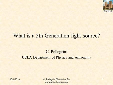 UCLA 10/1/2010C. Pellegrini, Towards a 5th generation light source 1 What is a 5th Generation light source? C. Pellegrini UCLA Department of Physics and.