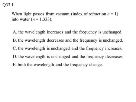 When light passes from vacuum (index of refraction n = 1) into water (n = 1.333), Q33.1 A. the wavelength increases and the frequency is unchanged. B.