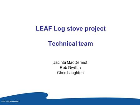 LEAF Log Stove Project LEAF Log stove project Technical team Jacinta MacDermot Rob Gwillim Chris Laughton.