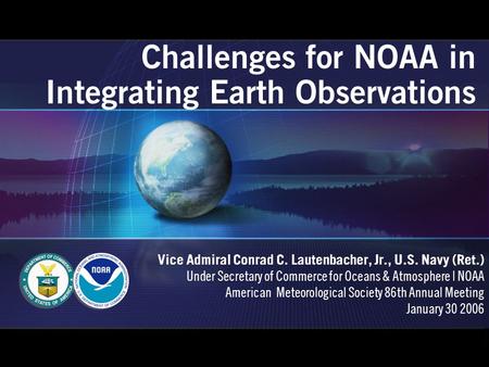 Challenges for NOAA in Integrating Earth Observations Vice Admiral Conrad C. Lautenbacher, Jr., U.S. Navy (Ret.) Under Secretary of Commerce for Oceans.