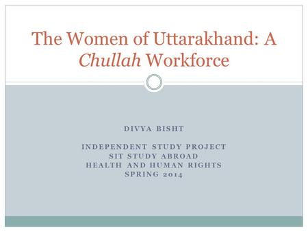 DIVYA BISHT INDEPENDENT STUDY PROJECT SIT STUDY ABROAD HEALTH AND HUMAN RIGHTS SPRING 2014 The Women of Uttarakhand: A Chullah Workforce.