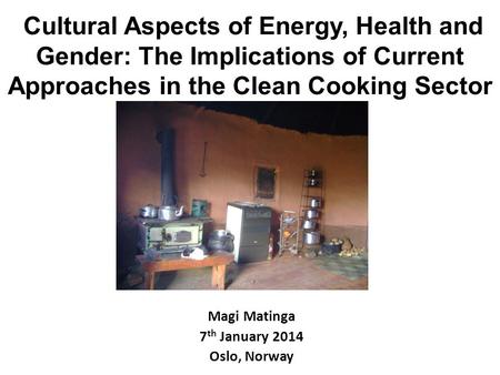 Cultural Aspects of Energy, Health and Gender: The Implications of Current Approaches in the Clean Cooking Sector Magi Matinga 7 th January 2014 Oslo,