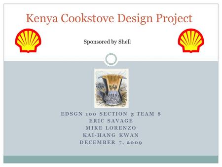 EDSGN 100 SECTION 5 TEAM 8 ERIC SAVAGE MIKE LORENZO KAI-HANG KWAN DECEMBER 7, 2009 Kenya Cookstove Design Project Sponsored by Shell.