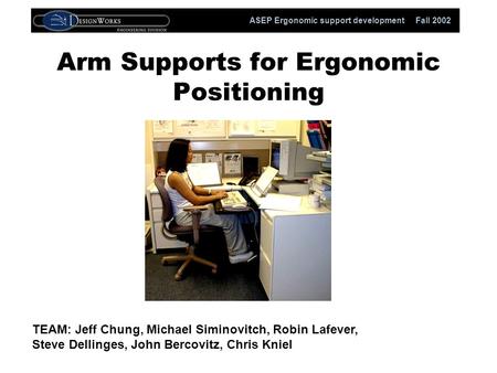 ASEP Ergonomic support development Fall 2002 Arm Supports for Ergonomic Positioning TEAM: Jeff Chung, Michael Siminovitch, Robin Lafever, Steve Dellinges,