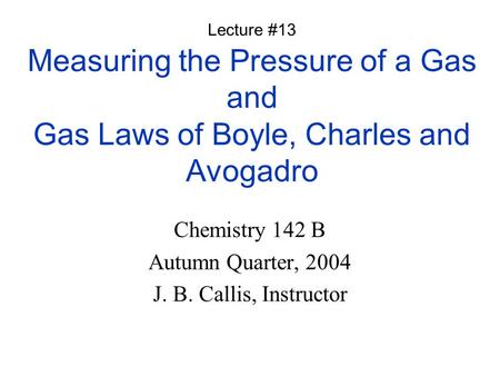 Measuring the Pressure of a Gas and Gas Laws of Boyle, Charles and Avogadro Chemistry 142 B Autumn Quarter, 2004 J. B. Callis, Instructor Lecture #13.