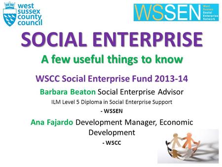 SOCIAL ENTERPRISE A few useful things to know WSCC Social Enterprise Fund 2013-14 Barbara Beaton Social Enterprise Advisor ILM Level 5 Diploma in Social.