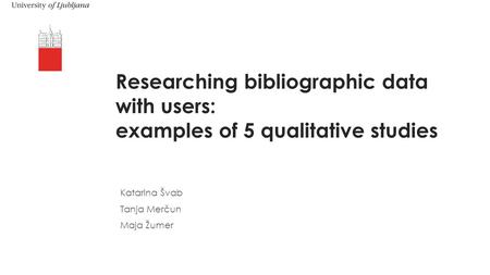 Researching bibliographic data with users: examples of 5 qualitative studies Katarina Švab Tanja Merčun Maja Žumer.