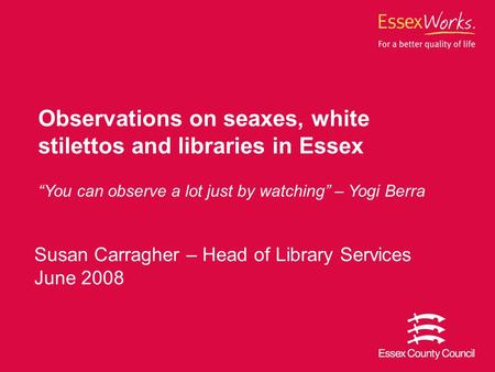 Susan Carragher – Head of Library Services June 2008 Observations on seaxes, white stilettos and libraries in Essex “You can observe a lot just by watching”