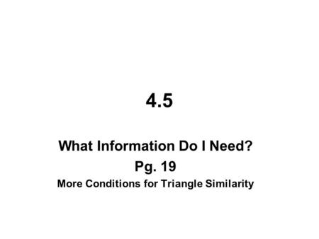 4.5 What Information Do I Need? Pg. 19 More Conditions for Triangle Similarity.