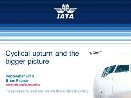 To represent, lead and serve the airline industry Cyclical upturn and the bigger picture September 2010 Brian Pearce www.iata.org/economics.