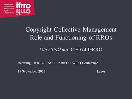 Copyright Collective Management Role and Functioning of RROs Olav Stokkmo, CEO of IFRRO Repronig – IFRRO – NCC – ARIPO – WIPO Conference 17 September 2013Lagos.
