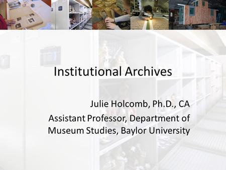 Institutional Archives Julie Holcomb, Ph.D., CA Assistant Professor, Department of Museum Studies, Baylor University.