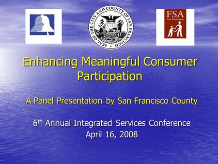 Enhancing Meaningful Consumer Participation A Panel Presentation by San Francisco County 6 th Annual Integrated Services Conference April 16, 2008.