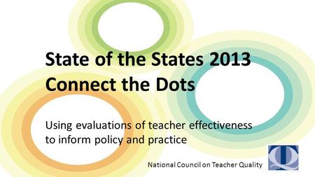 State of the States 2013 Connect the Dots Using evaluations of teacher effectiveness to inform policy and practice National Council on Teacher Quality.